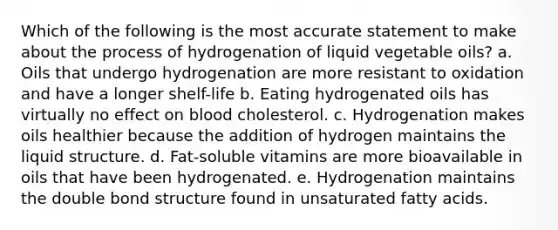 Which of the following is the most accurate statement to make about the process of hydrogenation of liquid vegetable oils? a. Oils that undergo hydrogenation are more resistant to oxidation and have a longer shelf-life b. Eating hydrogenated oils has virtually no effect on blood cholesterol. c. Hydrogenation makes oils healthier because the addition of hydrogen maintains the liquid structure. d. Fat-soluble vitamins are more bioavailable in oils that have been hydrogenated. e. Hydrogenation maintains the double bond structure found in unsaturated fatty acids.