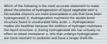 Which of the following is the most accurate statement to make about the process of hydrogenation of liquid vegetable oils? a. Fat-soluble vitamins are more bioavailable in oils that have been hydrogenated. b. Hydrogenation maintains the double bond structure found in unsaturated fatty acids. c. Hydrogenation makes oils healthier because the addition of hydrogen maintains the liquid structure. d. Eating hydrogenated oils has virtually no effect on blood cholesterol. e. Oils that undergo hydrogenation are more resistant to oxidation and have a longer shelf-life.