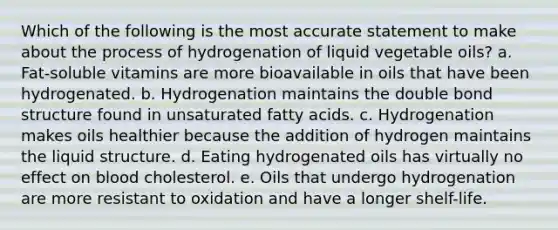 Which of the following is the most accurate statement to make about the process of hydrogenation of liquid vegetable oils? a. Fat-soluble vitamins are more bioavailable in oils that have been hydrogenated. b. Hydrogenation maintains the double bond structure found in unsaturated fatty acids. c. Hydrogenation makes oils healthier because the addition of hydrogen maintains the liquid structure. d. Eating hydrogenated oils has virtually no effect on blood cholesterol. e. Oils that undergo hydrogenation are more resistant to oxidation and have a longer shelf-life.