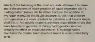 Which of the following is the most accurate statement to make about the process of hydrogenation of liquid vegetable oils? a. Hydrogenation makes oils healthier because the addition of hydrogen maintains the liquid structure. b. Oils that undergo hydrogenation are more resistant to oxidation and have a longer shelf-life. c. Fat-soluble vitamins are more bioavailable in oils that have been hydrogenated. d. Eating hydrogenated oils has virtually no effect on blood cholesterol. e. Hydrogenation maintains the double bond structure found in unsaturated fatty acids.