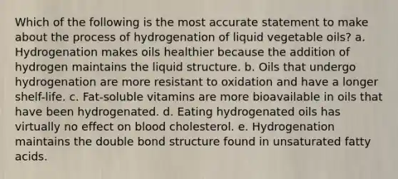 Which of the following is the most accurate statement to make about the process of hydrogenation of liquid vegetable oils? a. Hydrogenation makes oils healthier because the addition of hydrogen maintains the liquid structure. b. Oils that undergo hydrogenation are more resistant to oxidation and have a longer shelf-life. c. Fat-soluble vitamins are more bioavailable in oils that have been hydrogenated. d. Eating hydrogenated oils has virtually no effect on blood cholesterol. e. Hydrogenation maintains the double bond structure found in unsaturated fatty acids.