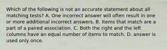 Which of the following is not an accurate statement about all matching tests? A. One incorrect answer will often result in one or more additional incorrect answers. B. Items that match are a part of a paired association. C. Both the right and the left columns have an equal number of items to match. D. answer is used only once.