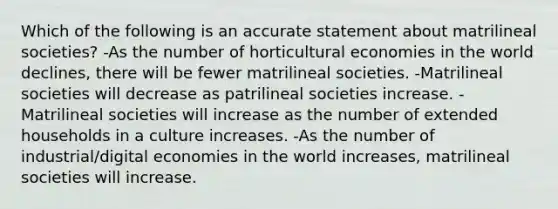 Which of the following is an accurate statement about matrilineal societies? -As the number of horticultural economies in the world declines, there will be fewer matrilineal societies. -Matrilineal societies will decrease as patrilineal societies increase. -Matrilineal societies will increase as the number of extended households in a culture increases. -As the number of industrial/digital economies in the world increases, matrilineal societies will increase.