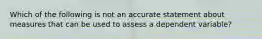 Which of the following is not an accurate statement about measures that can be used to assess a dependent variable?