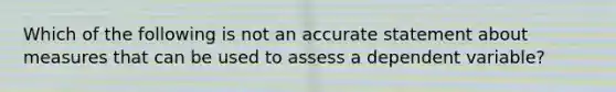 Which of the following is not an accurate statement about measures that can be used to assess a dependent variable?