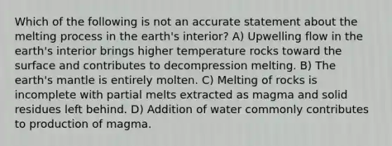 Which of the following is not an accurate statement about the melting process in the earth's interior? A) Upwelling flow in the earth's interior brings higher temperature rocks toward the surface and contributes to decompression melting. B) The earth's mantle is entirely molten. C) Melting of rocks is incomplete with partial melts extracted as magma and solid residues left behind. D) Addition of water commonly contributes to production of magma.