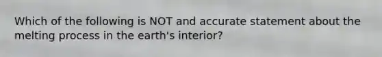 Which of the following is NOT and accurate statement about the melting process in the earth's interior?