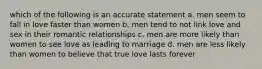 which of the following is an accurate statement a. men seem to fall in love faster than women b. men tend to not link love and sex in their romantic relationships c. men are more likely than women to see love as leading to marriage d. men are less likely than women to believe that true love lasts forever