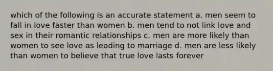 which of the following is an accurate statement a. men seem to fall in love faster than women b. men tend to not link love and sex in their romantic relationships c. men are more likely than women to see love as leading to marriage d. men are less likely than women to believe that true love lasts forever