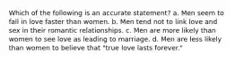 Which of the following is an accurate statement? a. Men seem to fall in love faster than women. b. Men tend not to link love and sex in their romantic relationships. c. Men are more likely than women to see love as leading to marriage. d. Men are less likely than women to believe that "true love lasts forever."