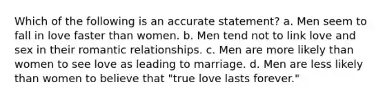 Which of the following is an accurate statement? a. Men seem to fall in love faster than women. b. Men tend not to link love and sex in their romantic relationships. c. Men are more likely than women to see love as leading to marriage. d. Men are less likely than women to believe that "true love lasts forever."