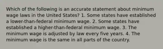 Which of the following is an accurate statement about minimum wage laws in the United States? 1. Some states have established a lower-than-federal minimum wage. 2. Some states have established a higher-than-federal minimum wage. 3. The minimum wage is adjusted by law every five years. 4. The minimum wage is the same in all parts of the country.