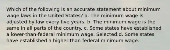 Which of the following is an accurate statement about minimum wage laws in the United States? a. The minimum wage is adjusted by law every five years. b. The minimum wage is the same in all parts of the country. c. Some states have established a lower-than-federal minimum wage. Selected:d. Some states have established a higher-than-federal minimum wage.