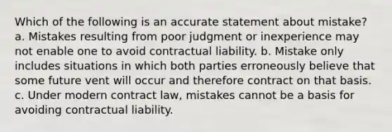 Which of the following is an accurate statement about mistake? a. Mistakes resulting from poor judgment or inexperience may not enable one to avoid contractual liability. b. Mistake only includes situations in which both parties erroneously believe that some future vent will occur and therefore contract on that basis. c. Under modern contract law, mistakes cannot be a basis for avoiding contractual liability.