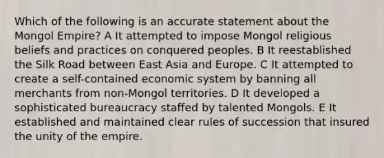 Which of the following is an accurate statement about the Mongol Empire? A It attempted to impose Mongol religious beliefs and practices on conquered peoples. B It reestablished the Silk Road between East Asia and Europe. C It attempted to create a self-contained economic system by banning all merchants from non-Mongol territories. D It developed a sophisticated bureaucracy staffed by talented Mongols. E It established and maintained clear rules of succession that insured the unity of the empire.