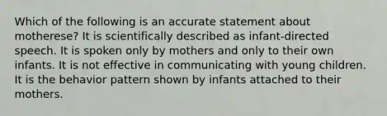 Which of the following is an accurate statement about motherese? It is scientifically described as infant-directed speech. It is spoken only by mothers and only to their own infants. It is not effective in communicating with young children. It is the behavior pattern shown by infants attached to their mothers.