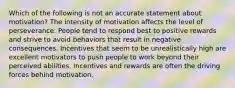 Which of the following is not an accurate statement about motivation? The intensity of motivation affects the level of perseverance. People tend to respond best to positive rewards and strive to avoid behaviors that result in negative consequences. Incentives that seem to be unrealistically high are excellent motivators to push people to work beyond their perceived abilities. Incentives and rewards are often the driving forces behind motivation.