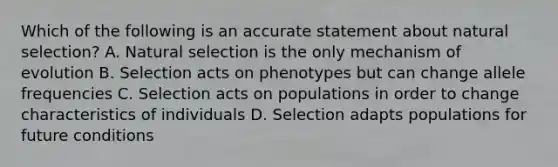 Which of the following is an accurate statement about natural selection? A. Natural selection is the only mechanism of evolution B. Selection acts on phenotypes but can change allele frequencies C. Selection acts on populations in order to change characteristics of individuals D. Selection adapts populations for future conditions