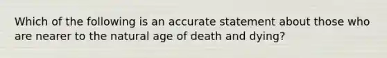 Which of the following is an accurate statement about those who are nearer to the natural age of death and dying?