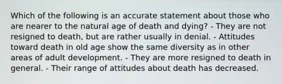 Which of the following is an accurate statement about those who are nearer to the natural age of death and dying? - They are not resigned to death, but are rather usually in denial. - Attitudes toward death in old age show the same diversity as in other areas of adult development. - They are more resigned to death in general. - Their range of attitudes about death has decreased.