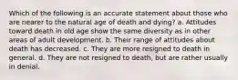 Which of the following is an accurate statement about those who are nearer to the natural age of death and dying? a. Attitudes toward death in old age show the same diversity as in other areas of adult development. b. Their range of attitudes about death has decreased. c. They are more resigned to death in general. d. They are not resigned to death, but are rather usually in denial.