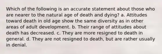 Which of the following is an accurate statement about those who are nearer to the natural age of death and dying? a. Attitudes toward death in old age show the same diversity as in other areas of adult development. b. Their range of attitudes about death has decreased. c. They are more resigned to death in general. d. They are not resigned to death, but are rather usually in denial.