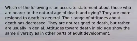 Which of the following is an accurate statement about those who are nearer to the natural age of death and dying? They are more resigned to death in general. Their range of attitudes about death has decreased. They are not resigned to death, but rather are usually in denial. Attitudes toward death in old age show the same diversity as in other parts of adult development.