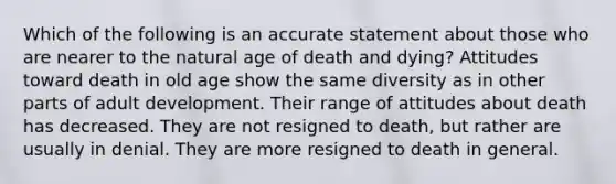 Which of the following is an accurate statement about those who are nearer to the natural age of death and dying? Attitudes toward death in old age show the same diversity as in other parts of adult development. Their range of attitudes about death has decreased. They are not resigned to death, but rather are usually in denial. They are more resigned to death in general.