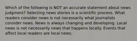 Which of the following is NOT an accurate statement about news judgment? Selecting news stories is a scientific process. What readers consider news is not necessarily what journalists consider news. News is always changing and developing. Local news is not necessarily news that happens locally. Events that affect local readers are local news.