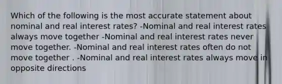 Which of the following is the most accurate statement about nominal and real interest rates? -Nominal and real interest rates always move together -Nominal and real interest rates never move together. -Nominal and real interest rates often do not move together . -Nominal and real interest rates always move in opposite directions