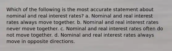 Which of the following is the most accurate statement about nominal and real interest rates? a. Nominal and real interest rates always move together. b. Nominal and real interest rates never move together. c. Nominal and real interest rates often do not move together. d. Nominal and real interest rates always move in opposite directions.