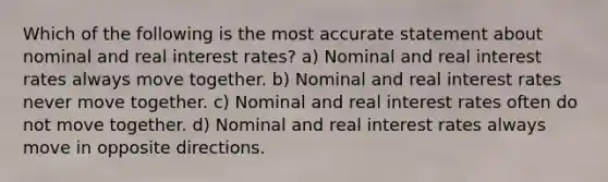 Which of the following is the most accurate statement about nominal and real interest rates? a) Nominal and real interest rates always move together. b) Nominal and real interest rates never move together. c) Nominal and real interest rates often do not move together. d) Nominal and real interest rates always move in opposite directions.