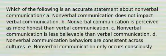 Which of the following is an accurate statement about nonverbal communication? a. Nonverbal communication does not impact verbal communication. b. Nonverbal communication is perceived as more honest than verbal communication. c. Nonverbal communication is less believable than verbal communication. d. Nonverbal communication behaviors are consistent across cultures. e. Nonverbal communication only occurs consciously.