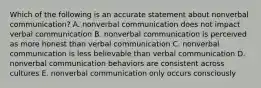 Which of the following is an accurate statement about nonverbal communication? A. nonverbal communication does not impact verbal communication B. nonverbal communication is perceived as more honest than verbal communication C. nonverbal communication is less believable than verbal communication D. nonverbal communication behaviors are consistent across cultures E. nonverbal communication only occurs consciously