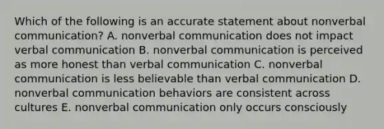 Which of the following is an accurate statement about nonverbal communication? A. nonverbal communication does not impact verbal communication B. nonverbal communication is perceived as more honest than verbal communication C. nonverbal communication is less believable than verbal communication D. nonverbal communication behaviors are consistent across cultures E. nonverbal communication only occurs consciously