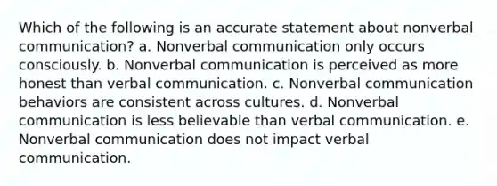 Which of the following is an accurate statement about nonverbal communication? a. Nonverbal communication only occurs consciously. b. Nonverbal communication is perceived as more honest than verbal communication. c. Nonverbal communication behaviors are consistent across cultures. d. Nonverbal communication is less believable than verbal communication. e. Nonverbal communication does not impact verbal communication.