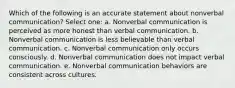 Which of the following is an accurate statement about nonverbal communication? Select one: a. Nonverbal communication is perceived as more honest than verbal communication. b. Nonverbal communication is less believable than verbal communication. c. Nonverbal communication only occurs consciously. d. Nonverbal communication does not impact verbal communication. e. Nonverbal communication behaviors are consistent across cultures.