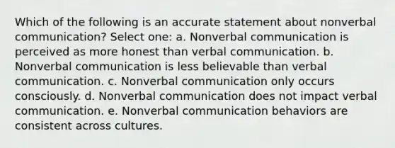 Which of the following is an accurate statement about nonverbal communication? Select one: a. Nonverbal communication is perceived as more honest than verbal communication. b. Nonverbal communication is less believable than verbal communication. c. Nonverbal communication only occurs consciously. d. Nonverbal communication does not impact verbal communication. e. Nonverbal communication behaviors are consistent across cultures.