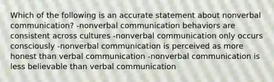 Which of the following is an accurate statement about nonverbal communication? -nonverbal communication behaviors are consistent across cultures -nonverbal communication only occurs consciously -nonverbal communication is perceived as more honest than verbal communication -nonverbal communication is less believable than verbal communication