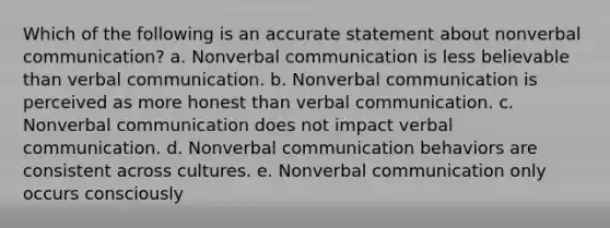 Which of the following is an accurate statement about nonverbal communication? a. Nonverbal communication is less believable than verbal communication. b. Nonverbal communication is perceived as more honest than verbal communication. c. Nonverbal communication does not impact verbal communication. d. Nonverbal communication behaviors are consistent across cultures. e. Nonverbal communication only occurs consciously