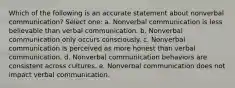 Which of the following is an accurate statement about nonverbal communication? Select one: a. Nonverbal communication is less believable than verbal communication. b. Nonverbal communication only occurs consciously. c. Nonverbal communication is perceived as more honest than verbal communication. d. Nonverbal communication behaviors are consistent across cultures. e. Nonverbal communication does not impact verbal communication.