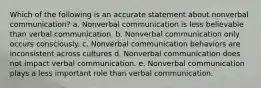 Which of the following is an accurate statement about nonverbal communication? a. Nonverbal communication is less believable than verbal communication. b. Nonverbal communication only occurs consciously. c. Nonverbal communication behaviors are inconsistent across cultures d. Nonverbal communication does not impact verbal communication. e. Nonverbal communication plays a less important role than verbal communication.