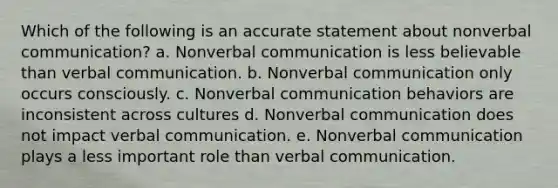 Which of the following is an accurate statement about nonverbal communication? a. Nonverbal communication is less believable than verbal communication. b. Nonverbal communication only occurs consciously. c. Nonverbal communication behaviors are inconsistent across cultures d. Nonverbal communication does not impact verbal communication. e. Nonverbal communication plays a less important role than verbal communication.