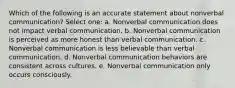 Which of the following is an accurate statement about nonverbal communication? Select one: a. Nonverbal communication does not impact verbal communication. b. Nonverbal communication is perceived as more honest than verbal communication. c. Nonverbal communication is less believable than verbal communication. d. Nonverbal communication behaviors are consistent across cultures. e. Nonverbal communication only occurs consciously.