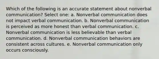 Which of the following is an accurate statement about nonverbal communication? Select one: a. Nonverbal communication does not impact verbal communication. b. Nonverbal communication is perceived as more honest than verbal communication. c. Nonverbal communication is less believable than verbal communication. d. Nonverbal communication behaviors are consistent across cultures. e. Nonverbal communication only occurs consciously.