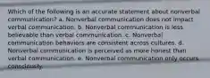 Which of the following is an accurate statement about nonverbal communication? a. Nonverbal communication does not impact verbal communication. b. Nonverbal communication is less believable than verbal communication. c. Nonverbal communication behaviors are consistent across cultures. d. Nonverbal communication is perceived as more honest than verbal communication. e. Nonverbal communication only occurs consciously.