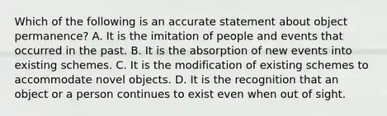 Which of the following is an accurate statement about object permanence? A. It is the imitation of people and events that occurred in the past. B. It is the absorption of new events into existing schemes. C. It is the modification of existing schemes to accommodate novel objects. D. It is the recognition that an object or a person continues to exist even when out of sight.