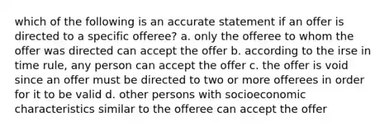 which of the following is an accurate statement if an offer is directed to a specific offeree? a. only the offeree to whom the offer was directed can accept the offer b. according to the irse in time rule, any person can accept the offer c. the offer is void since an offer must be directed to two or more offerees in order for it to be valid d. other persons with socioeconomic characteristics similar to the offeree can accept the offer