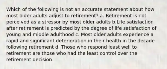 Which of the following is not an accurate statement about how most older adults adjust to retirement? a. Retirement is not perceived as a stressor by most older adults b.Life satisfaction after retirement is predicted by the degree of life satisfaction of young and middle adulthood c. Most older adults experience a rapid and significant deterioration in their health in the decade following retirement d. Those who respond least well to retirement are those who had the least control over the retirement decision