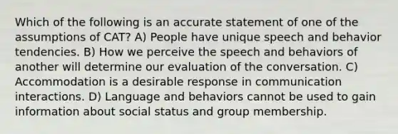 Which of the following is an accurate statement of one of the assumptions of CAT? A) People have unique speech and behavior tendencies. B) How we perceive the speech and behaviors of another will determine our evaluation of the conversation. C) Accommodation is a desirable response in communication interactions. D) Language and behaviors cannot be used to gain information about social status and group membership.